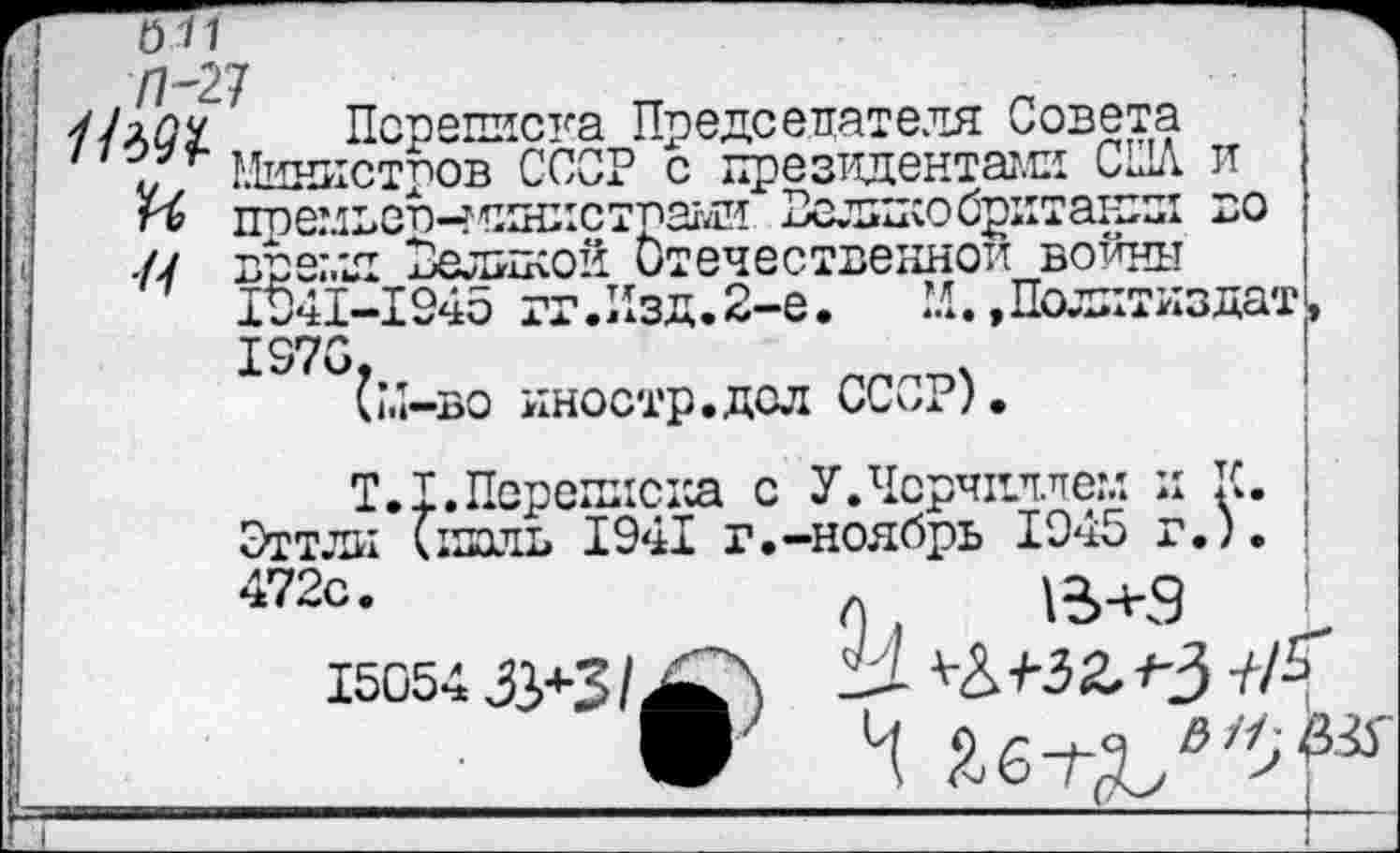 ﻿011
Л-27 Нъ91
А
Псреписна Председателя Совета Министров СССР с президентами США и поемвспчяяист'пани Велико бритакл во время Великой Отечественной войны 1041-1945 гг.Изд. 2-е. М. »Политиздату 1970,
(М-во иностр.дол СССР).
Т.1.Переписка с У.Черчиллем л К. ; Эттли (нхш> 1941 г.-ноябрь 1945 г.). 472с.
15054
& //; №